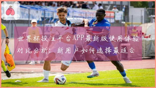 世界杯投注平台APP最新版使用体验对比分析：新用户如何选择最适合的平台