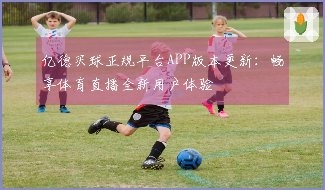 亿德买球正规平台APP版本更新：畅享体育直播全新用户体验